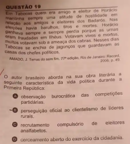 QUESTA 019
Em Tabocas quem era amigo e eleitor de Horácio
mantinha sempre uma atitude de hostilidade em
relação aos amigos e eleitores dos Badarós. Nas
havia barulhos tiros e mortes Horácio
ganhava sempre e sempre perdia porque as urnas
eram fraudadas em Ilhéus. Votavam vivos e mortos,
muitos votavam sob a ameaça dos cabras Nesses dias
Tabocas se enchia de jagunços que quardavam as
casas dos chefes politicos.
AMADO, J. Terras do sem fim. 77^a edição, Rio de Janeiro: Record,
2006, p. 49.
autor brasileiro aborda na sua obra literária a
seguinte caracteristica da vida política durante a
Primeira República:
A observação burocrática das competições
partidárias.
B perseguição oficial ao clientelismo de lideres
rurais.
recrutamento compulsório de eleitores
analfabetos.
D cerceamento aberto do exercicio da cidadania.