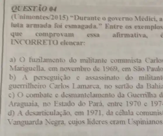 QUESTA () 04
(t nimontes/2015) "Durante o governo Médici, a
luta armada foi esmag ada." Entre as exemplos
que comprovam essa afirmativa,
INCO RRET O elencar:
a) 0 fuzilame nto do militante comunista C arlo
Mariguella, em novembro de 1969, em São Paulo
b)A perseguiçã o e assassing to do militant
guerrilhe iro Carlos Lamarca, no sertão da Bahis
c) 0 combate e desmantelamento da Guerrilhs d
Araguaia, no Estado do Par 4, entre 1970 e 197.
d) A desarticulação,em 1971. da célula comunis
Vanguarda Negra, cujos lideres eram Uspinianos