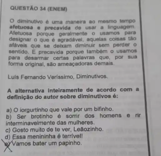 QUESTA O 34 (ENEM)
diminutivo é uma maneira ao mesmo tempo
afetuosa e precavida de usar a linguagem.
Afetuosa porque geralmente o usamos para
designar o que é agradável aquelas coisas táo
afaveis que se deixam diminuir sem perder o
sentido.E precavide porque também o usamos
para desarmar certas palavras que, por sua
forma original , são ameaçadoras demais.
Luis Fernando Veríssimo , Diminutivos.
A alternative inteiramente de acordo com a
definição do autor sobre diminutivos é:
a) O iorgurtinh que vale por um bifinho.
b) Ser brotinho sorrir dos homens e rir
interminavelmente das mulheres.
c) Gosto muito de te ver , Leãozinho.
d) Essa menininha é terrivell
) Vamos bater um papinho.