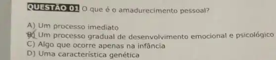 QUESTAO 01 0 que é 0 amadurecime nto pessoal?
A) Um processo imediato
D. Um processo gradual de desenvolvim ento emocional e psicológico
C) Algo que ocorre apenas na infância
D) Uma característica genética