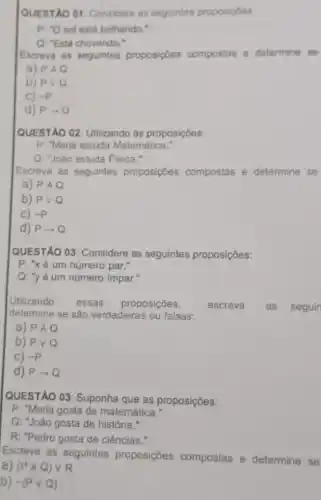 QUESTAO 01: Consider as seguintes proposigoes
p. {}^circ O sol está brilhando."
Q: "Está chovendo."
Escreva as seguintes proposiçoes compostas e determine se
a) PAQ
b) Pvee Q
C) -p
d) Parrow Q
QUESTÃO 02: Utilizando as proposições:
P: "Maria estuda Matemática."
Q: "João estuda Fisica."
Escreva as seguintes proposições compostas e determine se
a) PAQ
b) Pvee Q
C) -P
d) Parrow Q
QUESTÃO 03: Considere as seguintes proposições:
P: "xé um número par."
Q: "yé um número impar."
Utilizando essas proposições,	escreva as seguin
determine se são verdadeiras ou falsas:
a) PAQ
b) Pvee Q
C) -P
d) Parrow Q
QUESTÃO 03: Suponha que as proposições:
P: "Maria gosta de matemática."
Q: "João gosta de história."
R: "Pedro gosta de ciências."
Escreva as seguintes proposições compostas e determine se
a) (PAQ)vee R
b) sim (Pvee Q)