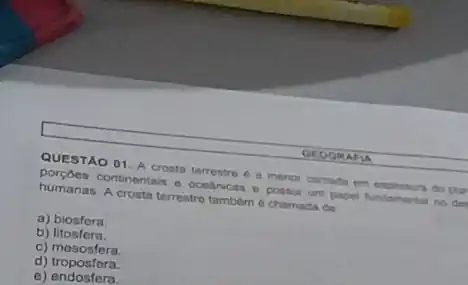 QUESTAO 01. A crosta ter terrestre tre 6 a menor camada em expessura do plar
continentais e oce cas a possui um papel fundamental no del
humanas. A crosta terrestre tambern 6 chamada de
a) biosfera.
b) litosfera.
C)mesosfera
d)troposfera.
d) tronostera