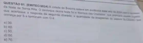 QUESTAO 01. (EMITEC/2024) A cidade de Boquira esteve em evidencia esse anc de 2024 comis surpension
da festa de Santa Rita. O destaque dessa festa foi a 'Barraca das Charadesi, que premiarie
que acertasse a resposta da seguinte charada: a quantidade de anagramas de palevn Sucesso put
começa por S e terminam com O
a) 30.
b) 40.
c) 50.
d) 60.
e) 70.