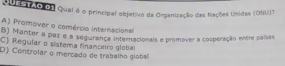 QUESTAO 01 Qual 6 - principal objetivo da Organização das Nações Unidas (ONU)?
A) Promover o comércio internacional
B) Manter a paz e a segurança internacionais e promover a cooperação entre países
C) Regular o sistema financeiro global
D) Controlar o mercado de trabalho global