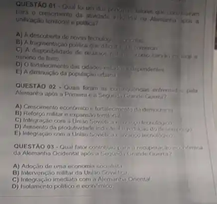 QUESTAO 01 - Qual for um dos principals fatores que contribuiram
para o crescimento da
unificação territorial e political?
A) A descoberta de novas tecnologias igricolas
B) A fragmentação politica que dificultivit o comeroo
C) A disponibilidade de recursos naturity como carvao n boral e
minério de ferro.
D) Ofortalecimento das adades-estidor independentes
E) A diminuição da populaçao urbana
QUESTÃO 02 - Quais foram as consequencias entrentarias pola
Alemanha após a Primeira ea Segunda Srande Guerra?
A) Crescimento economico n fortalecimento da democracia
B) Reforco militar e expansao temtonal
C) Integração com a Unlao Sovietica ivango tecnologica
D) Aumento da produtividade indu strial o reducao do desemprogo
E) Integração com a Unilio Sovietica e ivango tecnologico
QUESTÃO 03-Qual fator contribulu pari a recuper.cao economica
da Alemanha Ocidental apos a Segunda Grande Guerra?
A) Adoção de uma economia socialista.
B) Intervenção militar da Unilao Sovietica
C) Integração imediata com a Alemanh:Oriental
D) Isolamenio politico e cconomic