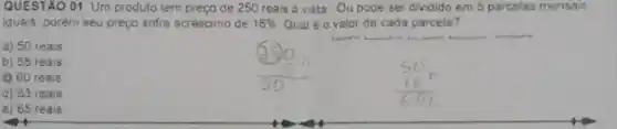 QUESTAO 01. Um produto tem preço de 250 reais a vista Ou pode ser dividido em 5 parcelas mensais
iguais. porém seu preço sofre acréscimo de 16%  Qual é o valor de cada parcela?
a) 50 reais
b) 58 reais
(2) 60 reais
d) 63 reais
e) 65 reais