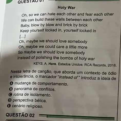 QUESTAO 01
Holy War
Oh, so we can hate each other and fear each other
We can build these walls between each other
Baby, blow by blow and brick by brick
Keep yourself locked in yourself locked in
()
Oh, maybe we should love somebody
Oh, maybe we could care a little more
So maybe we should love somebody
Instead of polishing the bombs of holy war
KEYS, A. Here. Estados Unidos: RCA Records, 2016.
Nessa letra de canção que aborda um contexto de ódio
e intolerância, o marcador "instead of" introduz a ideia de
(1) mudança de comportamento.
(B) panorama de conflitos.
(C) rotina de isolamento.
(D) perspectiva bélica.
B cenário religioso.