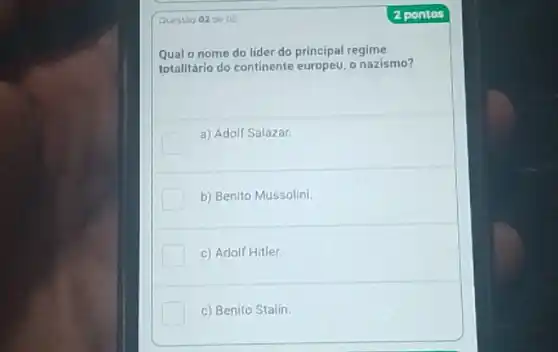 Questao 02 de 05
Qual o nome do lider do principal regime
totalitário do continente o nazismo?
a) Adolf Salazar.
b) Benito Mussolini
c) Adolf Hitler.
c) Benito Stalin
2 pontos