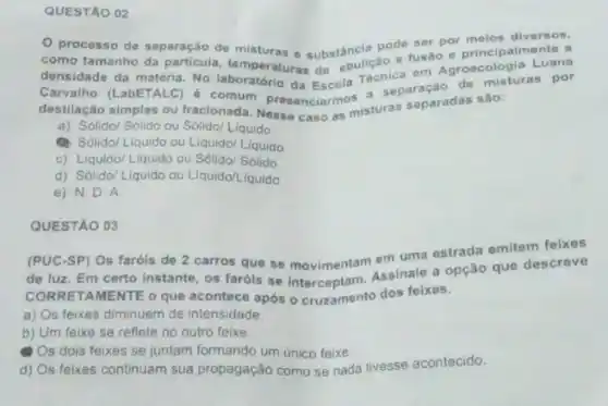 QUESTAO 02
de separação de misturas e substância pode seaoo moios diversos,
como tamanho da densidade da matéria. No a, temperaturas de ebulição.fusão e principalmente a
Carvalho (LabETALC 6 comum presenciarmos a. separação de misturas por
destilação simples ou fracionada Nesse caso as misturas separadas sào:
a) Solido/ Sólido ou Sólido/ Liquido
(1) Solido/Liquido ou Liquido/ Liquido
c) Liquido/Liquido ou Sólido/ Sólido
d) Solido/Liquido ou Liquido Liquido
e) N.D . A
QUESTÃO 03
(PUC-SP) Os faróis de 2 carros que se movimentam em uma estrada emitem feixes
de luz. Em certo instante, os faróis se Interceptam. Assinale a opção que descreve
CORRET AMENTE o que acontece após ocruzamento dos feixes.
a) Os feixes diminuem de intensidade
b) Um feixe se reflete no outro feixe.
Os dois feixes se juntam formando um único feixe
d) Os feixes continuam sua propagação como se nada tivesse acontecido.