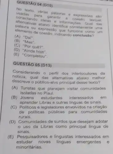 QUESTAO 04 (D15)
No texto, várias palavras 6
usadas para garantir
conectando ideias
abaizo identifica
ou expressão
elemento de coesão, indicando
(A)"Daf".
(B)"Mas".
(C) "Por que?"
(D) "Ainda
(E)Completou".
QUESTÃO 05 (D13)
Considerando o perfil dos interlocutores da
noticia,qual das alternativas abaixo melhor
descreve o público-alvo principal desse texto?
(A) Turistas que plancjam visitar comunidades
isoladas no Plaui.
(B) Jovens estudantes interessados sm
aprender Libras e outras linguas de sinais.
(C) Politicos 6 legisladores envolvidos na criação
de politicas públicas para comunidades
rurais.
(D) C omunidades de surdos que desejam adotar
uso da Libras como principal lingua de
sinais.
(E)Pesquisadores e linguistas interessados em
estudar novas linguas emergentes s
minoritárias.