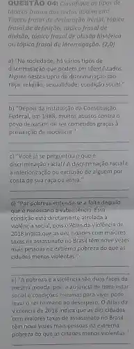 QUESTAO 04:Classifique os tipas de
tópicos frasais dos textos abaixo em:
Tópico frasal de declaração inicial tópico
frasal de definição tópico frasal de
divisão, tópico frasal de alusão histórica
ou tópico frasal de interrogação. (2,0)
a) "Na sociedade, há vários tipos de
discriminação que podem ser identificados.
Alguns destes tipos de discriminação são:
raça; religião sexualidade; condição social."
__
b) "Depois da instituição da Constituição
Federal, em 1988 muitos abusos contra o
povo deixaram de ser cometidos graças à
presunção de inocência."
__
c) "Você já se perguntou o que é
discriminação racial?A discriminação racial é
a inferiorização ou exclusão de alguém por
conta de sua raça ou etnia."
__
d) "Por pobreza entende-se a falta daquilo
que é necessário à subsistência. Essa
condição está diretamente atrelada à
violência social, pois 0 Atlas da Violência de
2018 indica que as dez cidades com maiores
taxas de assassinatc no Brasil têm nove vezes
mais pessoas na extrema pobreza do que as
cidades menos violentas."
__
e) "A pobreza e a violência são duas faces da
mesma moeda, pois a ausência de bem -estar
social e condições minimas para viver pode
levar o ser humano ao desespero. O Atlas da
Violência de 20128 indica que as dez cidabes
__