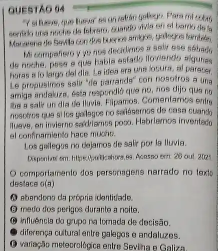 QUESTAO 04
"Y si lluove, que liueva' es un refran gallogo, Para
sentido una noche de febrero, buando vivia en el
Macarena de Sevilla con dus buenos amigos, gallegos
Mi companero y yo nos decidimos a salir ese sabado
de noche, pese a que habia sslado lloviendo algunas
horas a lo largo del dia. La idea era una locura, al parecer.
Le propusimos salir "de parranda" con nosotros a una
amiga esta respondió que no, nos dijo que no
iba a salir un dia de lluvia Flipamos . Comentamos entre
nosotros que si los gallegos no saliésemos de casa ouando
Ilueve, en invierno saldriamos poco Habriamos inventado
el confinamiento hace mucho.
Los gallegos no dejamos de salir por la lluvia.
Disponivel em: https Ilpoliticahora.es. Acesso ern: 26 out. 2021
comportamento dos personagens narrado no texto
destaca f(a)
A abandono da própria identidade.
(5) medo dos perigos durante a noite.
(C) influência do grupo na tomada de decisão.
diferença cultural entre galegos e andaluzes.
(B) variação meteorológica entre Sevilha e Galiza.