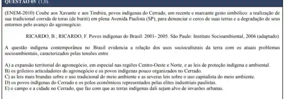 QUESTAO 05 (1,0)
(ENEM-2010) Coube aos Xavante e aos Timbira povos indigenas do Cerrado um recente e marcante gesto simbólico: a realização de
sua tradicional corrida de toras (de buriti) em plena Avenida Paulista (SP)para denunciar o cerco de suas terras e a degradação de seus
entornos pelo avanço do agronegócio.
RICARDO, B; RICARDO, F Povos indigenas do Brasil: 2001-2005. São Paulo: Instituto Socioambiental, 2006 (adaptado)
......................................................................contemporânea no Brasil evidencia a relação dos usos socioculturais da terra com os atuais problemas
socioambientais, caracterizados pelas tensões entre
A) a expansão territorial do agronegócio, em especial nas regiōes Centro-Oeste e Norte, e as leis de proteção indigena e ambiental
B) os grileiros articuladores do agronegócio e os povos indigenas pouco organizados no Cerrado.
C) as leis mais brandas sobre o uso tradicional do meio ambiente e as severas leis sobre o uso capitalista do meio ambiente.
D) os povos indigenas do Cerrado e os polos econômicos representados pelas elites industriais paulistas.
E) o campo e a cidade no Cerrado , que faz com que as terras indigenas dali sejam alvo de invasões urbanas