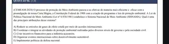 QUESTAO 06 (1,0)
(CEMEAM-2024) O processo de proteção do Meio Ambiente passou a se efetivar de maneira mais eficiente e eficaz com a
promulgação de nossa Carta Magna, a Constituição Federal de 1988 com a criação de programas e leis de proteção ambiental . A Lei de
Politica Nacional do Meio Ambiente (Lei n 6.938/1981 ) estabelece o Sistema Nacional de Meio Ambiente (SISNAMA). Qual é uma
das principais atribuições desse sistema?
A) Reduzir as emissões de gases de efeito estufa por meio de acordos internacionais.
B) Coordenar e integrar as atividades de proteção ambiental realizadas pelos diversos niveis de governo e pela sociedade civil.
C) Criar incentivos financeiros para a indústria açucareira.
D) Organizar eventos internacionais sobre desenvolvimento sustentável
E) Implementar politicas de defesa nacional.