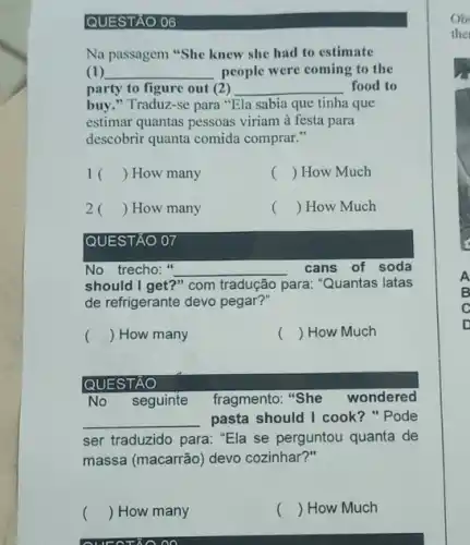 QUESTAO 06
Na passagem "She knew she had to estimate
(1) __ people were coming to the
party to figure out (2) __ food to
buy." Traduz-se para "Ela sabia que tinha que
estimar quantas pessoas viriam à festa para
descobrir quanta comida comprar."
1 () How many
() How Much
2 () How many
() How Much
QUESTÃO 07
No trecho:" __
para: "Quantas latas
cans of soda
should I get?" com tradução
de refrigerante devo pegar?"
() How many
() How Much
No seguinte fragmento "She wondered
__ pasta should I cook?Pode
ser traduzido para: "Ela se perguntou quanta de
massa (macarrão) devo cozinhar?"
QUESTÃO
() How many
oo
() How Much