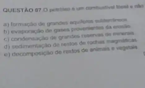 QUESTAO 07.0 petroleo 6 um combustivel fossil e nào
a) formação de grandos subtemineos
b) evaporação de gases provenientes da erosio
c) condensação de grandes reservas de minerais
d) sedimentação de restos de rochas magmaticas
e) decomposição de restos de animais e vegetain