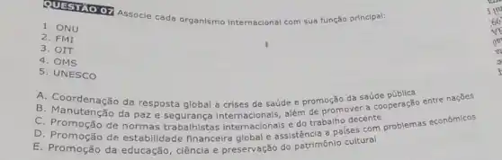 QUESTAO 07
Associe cada organismo Internacional com sua função principal:
1. ONU
2. FMI
3. OIT
4. OMS
5. UNESCO
A. Coordenação da resposta global a crises de saúde e promoção da saúde
B. Manutenção da paz e segurança além de promover a Cooperação entre nações
C. Promoção de normas trabalhistas internacionais e do trabalho decente
D. Promoção de estabilidade financeira global e assistência a paises com problemas econômicos
E. Promoção da educação, ciência e preservação do patrimônic cultural
ne
m