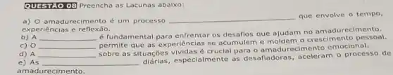 QUESTAO 08 Preencha as Lacunas abaixo:
a) 0 amadurecimento é um processo
__
que envolve o tempo,
experiências e reflexão.
b) A __
é fundamental para enfrentar os que ajudam no amadurecimento.
c) 0 __
permite que as ex periências se acumulem e moldem o crescimento pessoal.
d) A __
sobre as situações é crucial para cimento emocional.
e) As __
especialmente as desafiadoras aceleram o processo de
amadurecimento.