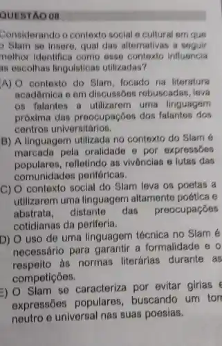 QUESTAO 08
Considerando o contexto social 6 cultural em quo
9 9lam se insere, qual das alternativas a seguir
nelhor identifica como 6886 contoxto influencia
as escolhas linguisticas utilizadas?
A) O contexto do Slam, focado na literatura
acadômica o om discussoos rebuscadas lova
os falantes a utilizarem I uma linguagem
próxima das preocupaçōes dos falantos dos
centros universitários.
B) A linguagem utilizada no contexto do Slam 6
marcada pela oralidade 6 por expressóes
populares,refletindo as vivôncias 6 lutas das
comunidades perifóricas.
C) O contexto social do Slam leva 08 poetas a
utilizarem uma linguagem altamente poetica e
abstrata distante das preocupaçōes
cotidianas da periferia.
D) uso de uma linguagem técnica no Slam é
necessário para garantir a formalidade e o
respeito as normas literárias durante as
competições.
=)
Slam se caracterize por evitar girias
expressōes populares ,buscando um ton
neutro e universal nas suas poesias.