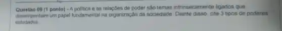 Questao 09 (1 ponto) -A politica e as relações de poder são temas intrinsecamente ligados que
desempenham um papel fundamental na organização da sociedade . Diante disso, cite 3 tipos de poderes
estudados.