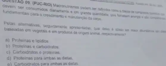 QUESTAO 09. (PUC-RIO)Macronutrientes podem ser definidos como a classe de compostos quimicos que
fundam ser consumidos diariamente e em grande quantidade, pois fornecem energia e são componentes
fundamentais para o crescimento e manutenção do corpo.
Pelas alternativas seguidamente apresentadas, qua deles é obtido em maior abundancia em deta
baseadas em vegetais e em produtos de origem animal, respectivamente?
a) Proteinas e lipidios.
b) Proteinas e carboidratos.
c) Carboidratos e proteinas.
d) Proteinas para ambas as dietas.
e) Carboidratos para ambas as dietas.