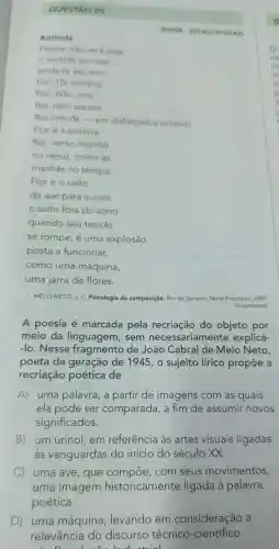 QUESTAO 09
__
MELO NETO J.C.Psicologia da composição Rio de Janeiro:Nova Fronteira . 1997
(fragmento)
A poesia é marcada pela recriação do objeto por
meio da linguagem , sem necessariamente explicá-
-lo . Nesse fragmento de João Cabral de Melo Neto,
poeta da geração de 1945 , o sujeito lírico propōe a
recriação poética de
A)uma palavra , a partir de imagens com as quais
ela pode ser comparada a fim de assumir novos
significados.
B) um urinol , em referência as artes visuais ligadas
às vanguardas do inicio do século XX.
C uma ave , que compoe . com seus movimentos,
uma imagem historicamente ligada à palavra
poética.
D)uma máquina ,levando em consideração , a
relevância do discurso técnico -cientifico
duotrial