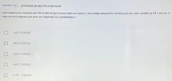 QUESTAO 1 DE 1 ATIVIDADE DE MULTIPLA ESCOLHA
Uma máquina fol comprada por R 20.000,00 (ja inclusos todos os custos) e uma antiga máquina foi vendida pelo seu valor contábil de R 4.000,00.0
valor da nova máquina que deve ser registrado na contabilidade é:
R 16.000,00
R 20.000,00
b) R 12.500,00
a R 12.400,00
e) RS22.000,00