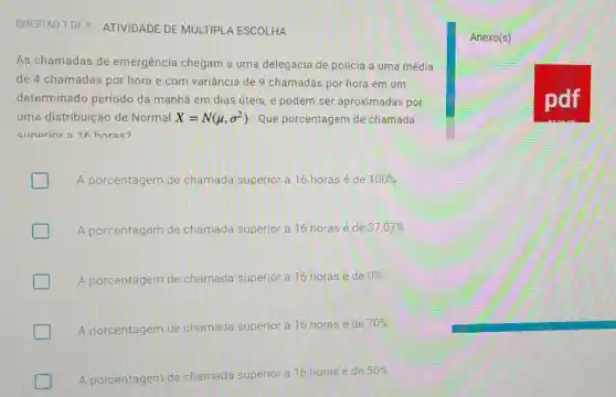 QUESTAO 1 DE 5 ATIVIDADE DE MULTIPLA ESCOLHA
Anexo(s)
As chamadas de emergência chegam a uma delegacia de polícia a uma média
de 4 chamadas por hora e com variância de 9 chamadas por hora em um
determinado período da manhā em dias úteis, e podem ser aproximadas por
uma distribuição de Normal X=N(mu ,sigma ^2) Que porcentagem de chamada
clinerior a 16 horas?
A porcentagem de chamada superior a 16 horas é de 100% 
A porcentagem de chamada superior a 16 horas é de 37,07% 
A porcentagem de chamada superior a 16 horas é de
0% 
A porcentagem de chamada superior a 16 horas é de
70% 
A porcentagem de chamada superior a 16 horas é de
50%