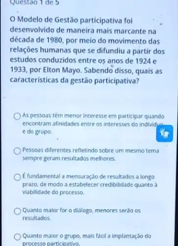 Questao 1 de 5
Modelo de Gestão participativa foi
desenvolvido de maneira mais marcante na
década de 1980, por meio do movimento das
relações humanas que se difundiu a partir dos
estudos conduzidos entre os anos de 1924 e
1933, por Elton Mayo Sabendo disso, quais as
características da gestão participativa?
As pessoas têm menor Interesse em participar quando
encontram afinidades entre os interesses do Individua
e do grupo.
Pessoas diferentes refletindo sobre um mesmo terna
sempre geram resultados melhores.
E fundamental a mensuração de resultados a longo
prazo, de modo a estabelecer credibilidade quanto à
viabilidade do processo.
Quanto maior for o diálogo, menores serão os
resultados.
Quanto maior o grupo mais fácil a implantação do