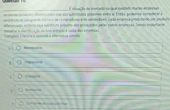 Questao 10
__ E situação de mercado na qual existem muitas empresas
vendendo produtos differenciados que sảo substitutos próximos entre si. Então, podemos considerar a
existência de um grande numero de compradores e de vendedores, cada empresa produzindo um produto
diferenciado, embora seja substituto próximo dos produzidos pelas outras empresas. Sendo importante
ressaltar a identificação da livre entradae salda das empresas
Complete a lacuna e assinale a alternativa correta
Monopsônio
Oligopsónio
Oligopolio
Monopolio
Concorréncia Monopolistica