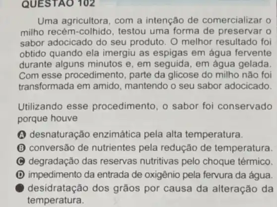 QUESTAO 102
Uma agricultora , com a intenção de comercializar o
milho recém -colhido, testou uma forma de preservar o
sabor adocicado do seu produto. O melhor resultado foi
obtido quando ela imergiu as espigas em água fervente
durante alguns minutos e, em seguida, em água gelada
Com esse procedimento, parte da glicose do milho não foi
transformada em amido, mantendo o seu sabor adocicado.
Utilizando esse procedimento, o sabor foi conservado
porque houve
A desnaturação enzimática pela alta temperatura.
(B) conversão de nutrientes pela redução de temperatura.
(C) degradação das reservas nutritivas pelo choque térmico.
D impedimento da entrada de oxigênio pela fervura da água.
desidratação dos grãos por causa da alteração da
temperatura.