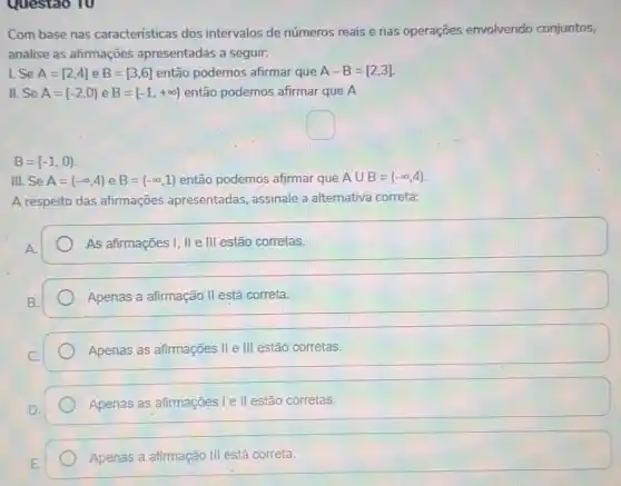 Questao 10
Com base nas caracteristicas dos intervalos de números reais e nas operações envolvendo conjuntos,
analise as afirmações apresentadas a seguir:
1. Se A=[2,4] e B=[3,6] então podemos afirmar que A-B=[2,3]
II. Se A=[-2,0) e B=[-1,+infty ) então podemos afirmar que A
square 
B=[-1,0)
III.Se A=(-infty ,4) e B=(-infty ,1) então podemos afirmar que Acup B=(-infty ,4)
A respeito das afirmações apresentadas assinale a alternativa correta:
A.
As afirmações I, II e III estão corretas.
Apenas a afirmação II está correta.
Apenas as afirmações II e III estão corretas.
Apenas as afirmações Ie II estão corretas.
Apenas a afirmação III está correta.