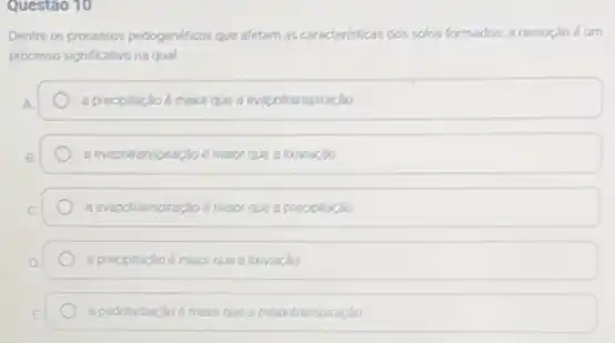 Questao 10
Dentre os processos pedogenéticos que afetam as caracteristicas dos solos formados, a remoção éum
processo significativo na qual
A.	a precipitaplo é maior que a evapotranspiração
B.	a evapotranspractio 6 maior ques lonversio
c	a evapotranspiração é maior que a prociptacio
D	a precpitacioe maior que a loovação
E a pedoturbacio é maior que a evapotranspiração