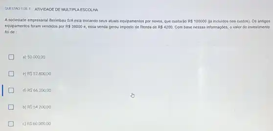 QUESTAO 10E1 ATIVIDADE DE MULTIPLA ESCOLHA
A sociedade empresarial Berimbau S/A está trocando seus atuals equipamentos por novos que custaráo R 100000 (1á incluidos nos custos)Os antigos
equipamentos foram vendidos por R 38000 e, essa venda gerou Imposto de Renda de R 4200 Com base nessas informaçóes o valor do investimento
fol de:
a) 50.000 ,00
D c) R 57.800,00
d) R 66.200,00
b) R 54.200,00
D c) RS60.000,00