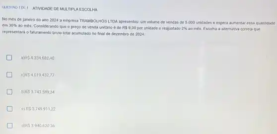 QUESTAO 10E1 ATIVIDADE DE MULTIPLA ESCOLHA
No més de janeiro do ano 2024 a empresa TRAMBOLHOS LTDA apresentou um volume de vendas de 5.000 unidades e espera aumentar essa quantidade
em 30%  ao més. Considerando que o preço de venda unitário é de R 9,00 por unidade e reajustado 2%  ao més. Escolha a alternativa correta que
representará o faturamento bruto total acumulado no final de dezembro de 2024.
RS4.334.682,40
C) RS4.019.432,77
b) R 3.743.589,34
e) R 3.749.911,22
d) R 3.940.620,36