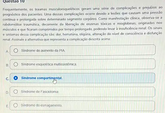 Questao 10
Frequentemente, os traumas musculoesqueleticos geram uma série de complicações e prejuízos ao
prognóstico dos pacientes. Uma dessas complicações ocorre devido a lesses que causam uma pressāo
continua e prolongada sobre determinado segmento corpóreo. Como manifestação clinica, observa-se a
rabdomidise traumática, decorrente da liberação de enzimas tóxicas e mioglobinas, originadas nos
músculos e que ficaram comprimidos por tempo prolongado podendo levar à insufficiência renal. Os sinais
e sintomas dessa complicação sào: dor, hematứria, oligúria alteração do nivel de consciência e disfunção
renal, Assinale a alternativa que representa a complicação descrita acima
Sindrome do aumento da PIA
Sindrome esquelética multissistémica
Sindrome compartimental.
Sindrome de Fasciotomia
Sindrome do esmagamento.