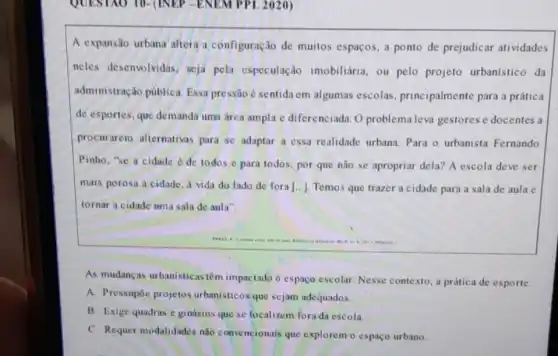 QUESTAO 10-(INEP -ENEM PPL 2020)
A expansão urbana altera a configuração de muitos espaços, a ponto de prejudicar atividades
neles desenvolvidas seja pela especulação imobiliária, ou pelo projeto urbanistico da
administração pública Essa pressão é sentida em algumas escolas , principalmente para a prática
de esportes, que demanda uma drea ampla e diferenciada. O problema leva gestores e docentes a
procurarem alternativas para se adaptar a essa realidade urbana Para o urbanista Fernando
Pinho, "se a cidade de todos e para todos, por que não se apropriar dela?A escola deve ser
mais porosa a cidade a vida do lado de fora [ldots ] Temos que trazer a cidade para a sala de aula e
tornar a cidade uma sala de aula".
As mudanças urbanisticas têm impactado o espaço escolar. Nesse contexto, a prática de esporte.
A. Pressupóe projetos urbanisticos que sejam adequados.
B. Exige quadras c ginásios que sc localizem fora da escola.
C. Requer modalidades nào convencionais que explorem o espaço urbano