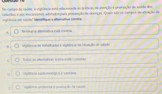 Questao 10
No campo da saúde a vigilância está relacionada às práticas de atenção e promoção da saúde dos
cidadãos e aos mecanismos adotados para prevenção de doenças. Quais são os campos de atuação da
vigilância em saúde? Identifique a alternativa correta.
Nenhuma altemativa está correta
Vigilancia do trabalhadore vigilância da situação de saúde
Todas as alternativas acima estão corretas
Vgiáncia epidemológica e sanitária.
Vigidncia ambientale promoção da saúde