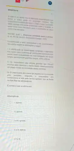 QUESTAO 10
osso é um tecido vivo e alamente especializado que
forma a malor parte do esqueleto humano. Ele
proporciona sustentaçlo para o corpo e suas cavidades
vilais, protege estruturas essencial como o coraclio, e
serve como base mechnica para o movimento ao atuar
como uma alavanca
MOORE, Keith L. Anatomis orientads para a clinica
8. ed. Rio de Janeiro: Guanabara Koogan, 2019
Considerando o texto apresentado e as caracteristicas
dos ossos; avalie as afirmaçoes a seguir
1. A distribuicio de tecido osseo compacto e esponjoso
nos ossos varia conforme as solicitacbes biomecanicas.
sendo maior a quantidade de osso compacto em ossos
longos que suportam grandes cargas, como o fêmur.
II. Os osteoclastos sáo celulas grandes que liberam
enzimas para dissolver a matriz osses, desempenhando
um papel cruclal na renovação dssea continua.
III. O crescimento dos ossos em espessura é promovido
pelo pendsteo, enquanto 0 crescimento em
comprimento é feito pela lámina epifisial, que se fecha
na fase final da adolescencia
Ecorreto o que se afirma em:
Alternativas
1, apenas
II, apenas
Ie III, apenas
II e III, apenas
I. II elll.