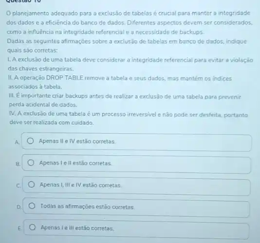 Questao 10
planejamento adequado para a exclusão de tabelas é crucial para manter a integridade
dos dados e a eficiência do banco de dados. Diferentes aspectos devem ser considerados,
como a influência na integridade referencial e a necessidade de backups.
Dadas as seguintes afirmações sobre a exclusão de tabelas em banco de dados, indique
quais são corretas:
I. A exclusão de uma tabela deve considerar a integridade referencial para evitar a violação
das chaves estrangeiras.
II. A operação DROP TABLE remove a tabela e seus dados, mas mantém os indices
associados à tabela.
III. E importante criar backups antes de realizar a exclusão de uma tabela para prevenir
perda acidental de dados.
IV. A exclusão de uma tabela é um processo irreversivel e não pode ser desfeita, portanto
deve ser realizada com cuidado.
Apenas II e IV estão corretas.
Apenas l ell estão corretas.
Apenas I, III e IV estão corretas.
Todas as afirmações estão corretas.
Apenas I e III estão corretas.