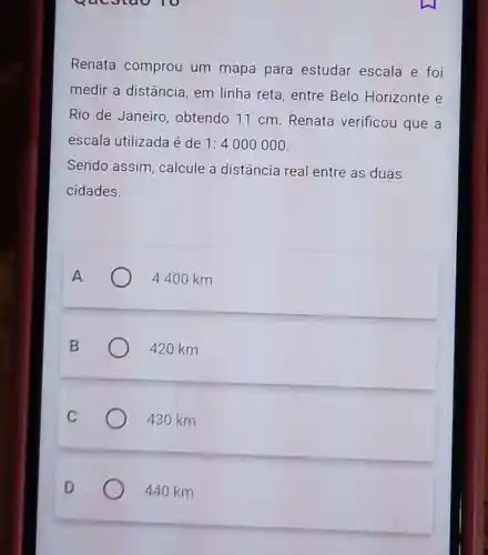 Questao 10
Renata comprou um mapa para estudar escala e foi
medir a distância, em linha reta, entre Belo Horizonte e
Rio de Janeiro , obtendo 11 cm Renata verificou que a
escala utilizada é de 1:4000000
Sendo assim , calcule a distância real entre as duas
cidades.
A	4400 km
B	420 km
430 km
440 km