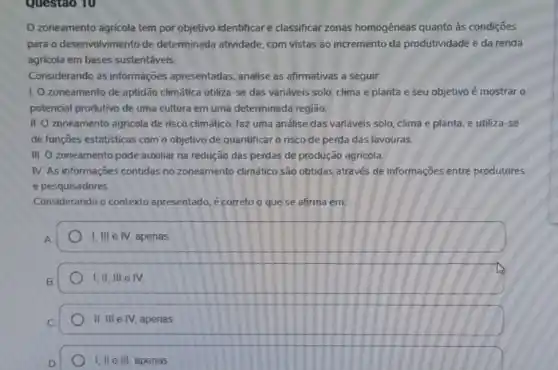 Questao 10
zoneamento agricola tem por objetivo identificare classificar zonas homogêneas quanto às condiçōes
para o desenvolvimento de determinada atividade com vistas ao incremento da produtividade e da renda
agrícola em bases sustentáveis.
Considerando as informações apresentadas analise as afirmativas a seguir.
I. O zoneamento de aptidão climática utiliza-se das variáveis solo, clima e planta e seu objetivo é mostrar o
potencial produtivo de uma cultura em uma determinada região.
II. O zoneamento agricola de risco climático, faz uma análise das variáveis solo, clima e planta e utiliza-se
de funções estatisticas com o objetivo de quantificar o risco de perda das lavouras.
III. O zoneamento pode auxiliar na redução das perdas de produção agricola
IV. As informações contidas no zoneamento climático são obtidas através de informações entre produtores
e pesquisadores.
Considerando o contexto apresentado, é correto o que se afirma em:
1,III e IV, apenas
B. 1,1 1,11,111 e IV.
II, III e IV, apenas
I, II e III , apenas