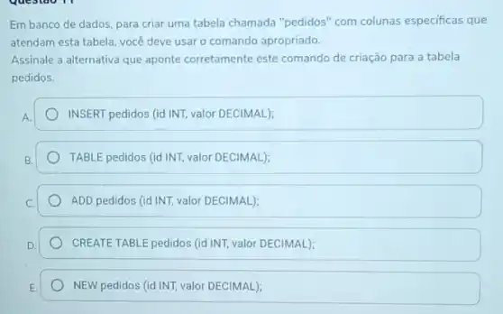 Questao 11
Em banco de dados para criar uma tabela chamada "pedidos" com colunas especificas que
atendam esta tabela, você deve usar o comando apropriado.
Assinale a alternativa que aponte corretamente este comando de criação para a tabela
pedidos.
INSERT pedidos (id INT.valor DECIMAL);
TABLE pedidos (id INT,valor DECIMAL);
ADD pedidos (id INT,valor DECIMAL);
CREATE TABLE pedidos (id/INT)valor DECIMAL);
NEW pedidos (id INT,valor DECIMAL);