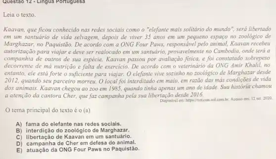 Questao 12 - Lingua Portuguesa
Leia o texto.
Kaavan, que ficou conhecido nas redes sociais como o "elefante mais solitário do mundo", será libertado
em um santuário de vida selvagem, depois de viver 35 anos em um pequeno espaço no zoológico de
Marghazar, no Paquistão . De acordo com a ONG Four Paws,responsável pelo animal.Kaavan recebeu
autorização para viajar e deve ser realocado em um santuário provavelmente no Cambodia onde terá a
companhia de outros de sua espécie. Kaavan passou por avaliação fisica e foi constatado sobrepeso
decorrente de má nutrição e falta de exercicio . De acordo com o veterinário da ONG Amir Khalil,no
entanto, ele está forte o suficiente para viajar.O elefante vive sozinho no zoológico de Marghazar desde
2012 . quando seu parceiro morreu. O local foi interditado em maio, em razão das más condições de vida
dos animais. Kaavan chegou ao zoo em 1985, quando tinha apenas um ano de idade Sua história chamou
a atenção da cantora Cher, que faz campanha pela sua libertação desde 2016.
Disponivel em: https://noticias.uol com.br. Acesso cm: 12 set 2020.
tema principal do texto éo (a)
A) fama do elefante nas redes sociais.
B) interdição do zoológico de Marghazar.
C) libertação de Kaavan em um santuário.
D) campanha de Cher em defesa do animal.
E) atuação da ONG Four Paws no Paquistão.