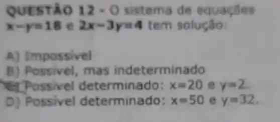 QUESTAO 12-0 sistema d e eq
x-y=18 e 2x-3y=4 t em solução:
A) Impossivel
B) Possivel,mas minado
determinado: x=20 e y=2
D) Possivel dete rminado: x=50 e y=32