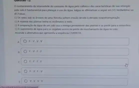 questao 12
conhecimento da intensidade do consumo de água pela cultura e das caracteristicas de sua retenção
pelo solo é fundamental para planejar o uso da água. Julgue as afirmativas a seguir em (V) Verdadeiras ou
(F) Falsas.
( ) Os solos sob as arvores de uma floresta sofrem erosão devido à elevada evapotranspiração
( ) A maioria das plantas fecha os estômatos a noite.
() A evaporação da água de um solo usa a energia proveniente das plantas e se perde para a atmosfera
( ) O suprimento de água para os vegetais ocorre no ponto de murchamento de água no solo
Assinale a alternativa que apresenta a sequência CORRETA
F-V-V-V
B
F-V-F-F
C
F-F-F
D
F-V-F-V
V.V.V.V