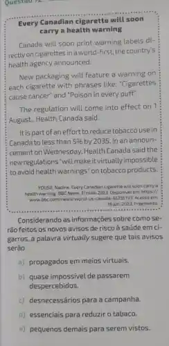 Questao 12:
Every Canadian cigarette will soon
carry a health warning
Canada will soon print warning labels di-
rectly on cigarettes in a world-first, the country's
health agency announced.
New packaging will feature a warning on
each cigarette with phrases like: "Cigarettes
cause cancer''and "Poison in every puff".
The regulation will come into effect on 1
August,Health Canada said.
It is part of an effort to reduce tobacc o use in
Canada to less than 5%  by 2035. In an announ-
cement on Wednesday Health Canada said the
new regulations "will make it virtually impossible
to avoid health warnings"on tobacco products
YOUSIF, Nadine. Every Canadian cigarette will soon carry a
health warning. BBC News, 31 maio 2023 Disponivel em: https://
iwww.bbc.com/news/world-us -canada-6575579:3. Acesso em:
18 jun. 2023. Fragmento
Considerando as informações sobre como se-
rão feitos os novos avisos de risco à saúde em ci-
garros, a palavra virtually sugere que tais avisos
serão
a) propagados em meios virtuais.
b) quase impossivel de passarem
despercebidos.
c)desnecessários para a campanha.
d) essenciais para reduzir o tabaco.
e) pequenos demais para serem vistos.