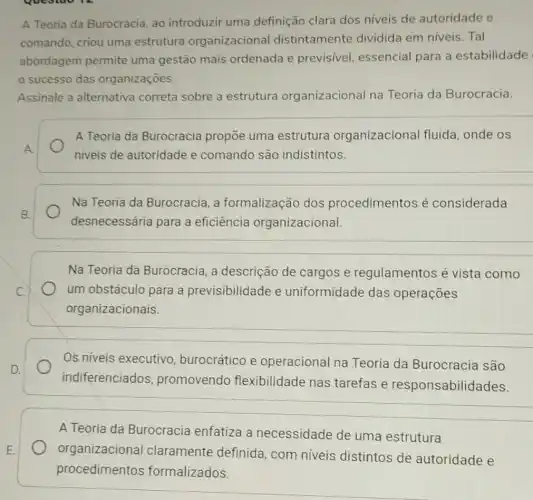 questao 14
A Teoria da Burocracia, ao introduzir uma definição clara dos niveis de autoridade e
comando, criou uma estrutura organizacional distintamente dividida em níveis . Tal
abordagem permite uma gestão mais ordenada e previsivel, essencial para a estabilidade
sucesso das organizaçōes.
Assinale a alternativa correta sobre a estrutura organizacional na Teoria da Burocracia.
A Teoria da Burocracia propōe uma estrutura organizacional fluida, onde os
niveis de autoridade e comando são indistintos.
Na Teoria da Burocracia, a formalização dos procedimentos é considerada
desnecessária para a eficiência organizacional.
__
Na Teoria da Burocracia, a descrição de cargos e regulamentos é vista como
um obstáculo para a previsibilidade e uniformidade das operações
organizacionais.
__
Os niveis executivo , burocrático e operacional na Teoria da Burocracia são
indiferenciados promovendo flexibilidade nas tarefas e responsabilid
A Teoria da Burocracia enfatiza a necessidade de uma estrutura
organizacional claramente definida , com niveis distintos de autoridade e
procedimentos formalizados.