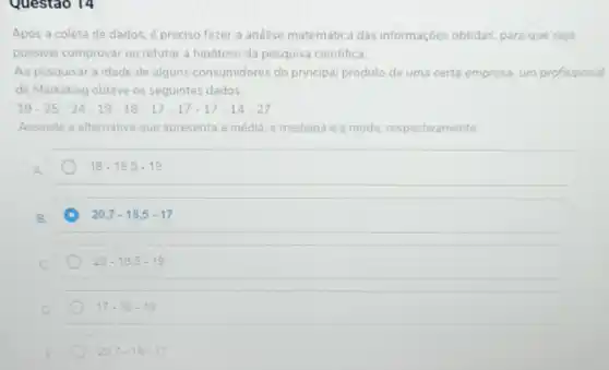 Questao 14
Após a coleta de dados, é preciso fazer a análise matemática das informações obtidas, para que seja
possivel comprovar ou refutar a hipótese da pesquisa cientifica.
Ao pesquisar a idade de alguns consumidores do principal produto de uma certa empresa, um profissional
de Marketing obteve os seguintes dados:
19-25-34-19-18-17-17-17-14-27
Assinale a alternativa que apresenta a média, a mediana e a moda resp espectivamente
A
18-18,5-19
20,7-18,5-17
20-18,5-19
D
17-18-19
20.7-18-17