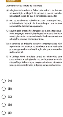 QUESTAO 14
Depreende-se da leitura do texto que
(A) a legislação brasileira é falha, pois reduz o ser huma-
no à condição análoga à de escravo, o que se percebe
pela classificação do que é considerado como tal.
(B) não há atualmente trabalho escravo contemporâneo,
pois inexiste a privação de liberdade que caracterizou
a escravidão brasileira no passado.
(C) a submissão a trabalhos forçados ou a jornadas exaus-
tivas, a sujeição a condições degradantes de trabalhoe
a restrição de locomoçãc do trabalhador caracterizam
trabalho escravo contemporâneo.
(D) o conceito de trabalho escravo contemporâneo não
representa um avanço no combate a essa realidade
porque generaliza a classificação do que é conside-
rado como tal.
(E) o Código Penal brasileiro prevê os elementos que
caracterizam a redução de um ser humano à condi-
ção análoga à de escravo, mas nem todas as situações
podem ser consideradas indignas para o ser humano.
(A)
(B)
(C)
(E)